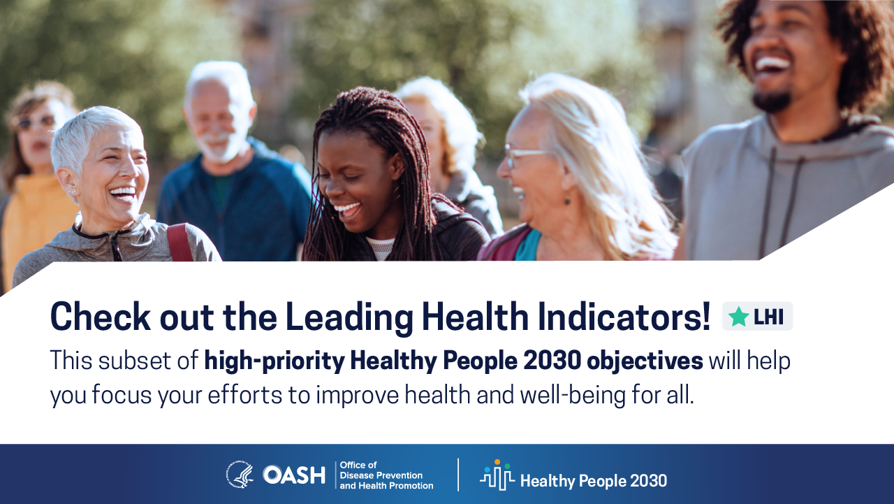 Check out the Leading Health Indicators! This subset of high-priority Healthy People 2030 objectives will help you focus your efforts to improve health and well-being for all.