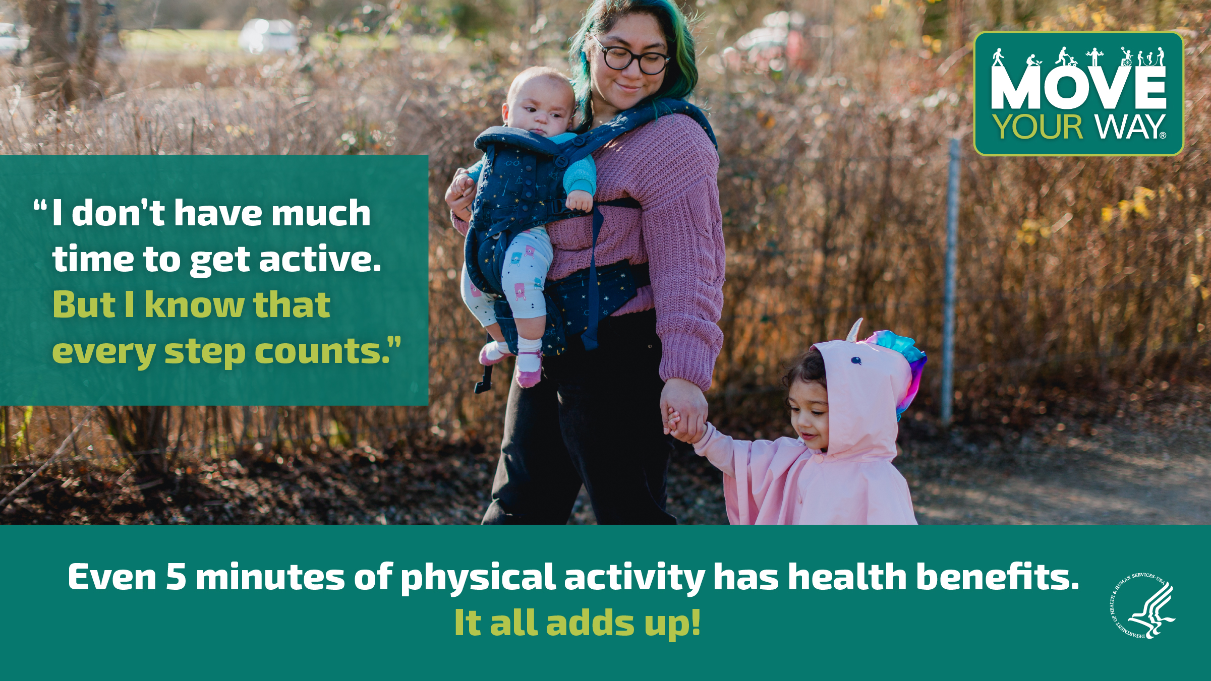 A young Hispanic mother is taking a walk at the park with her toddler and baby. The image also shows the Move Your Way logo and the following messages: "I don’t have much time to get active. But I know that every step counts." and "Even 5 minutes of physical activity has health benefits. It all adds up!" 