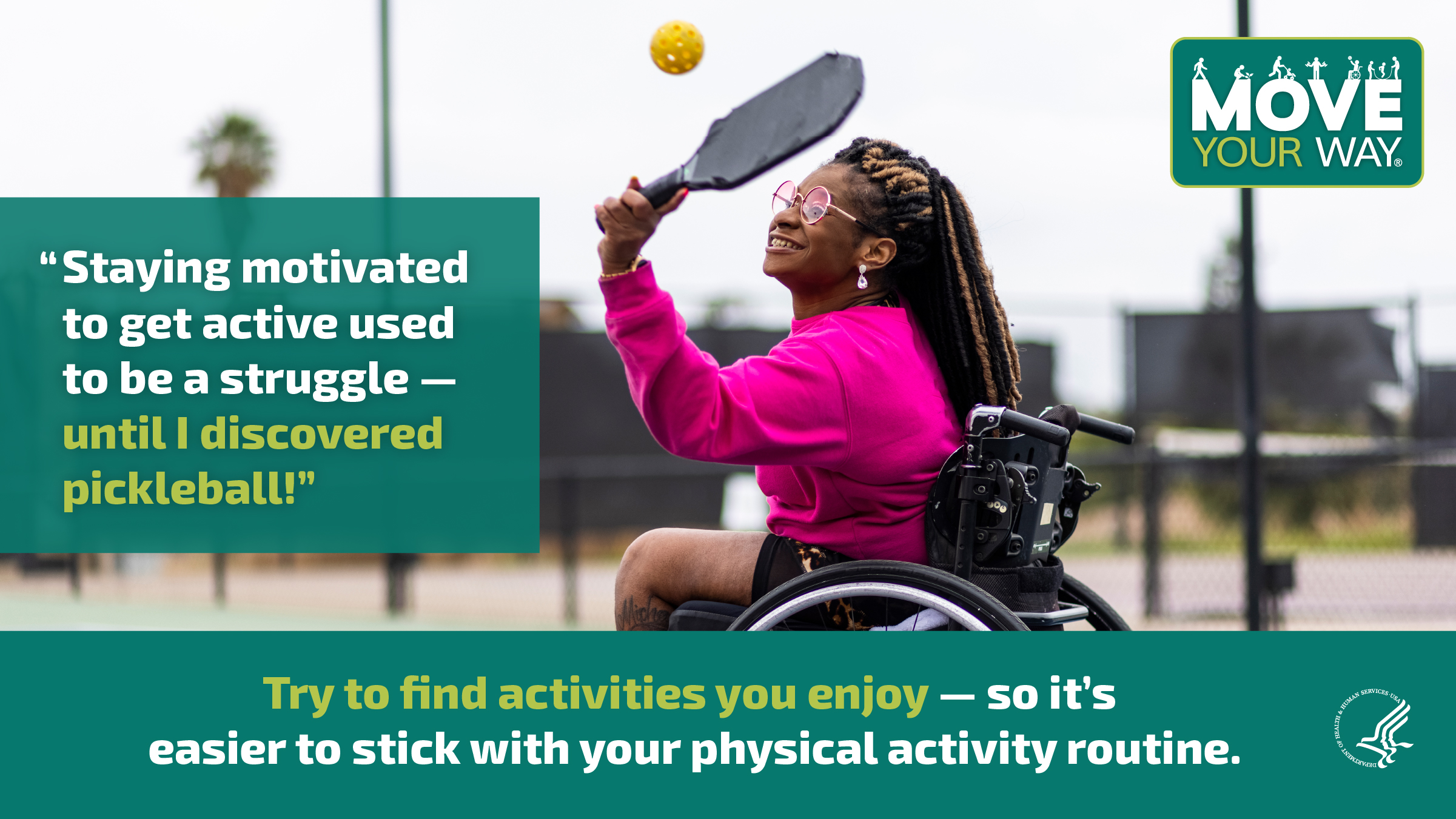 A young Black woman in a wheelchair is playing pickleball on an outdoor court. She’s smiling and enjoying herself. The image also shows the Move Your Way logo and the following messages: "Staying motivated to get active used to be a struggle — until I disovered pickleball." and "Try to find activities you enjoy — so it's easier to stick with your physical activity routine."