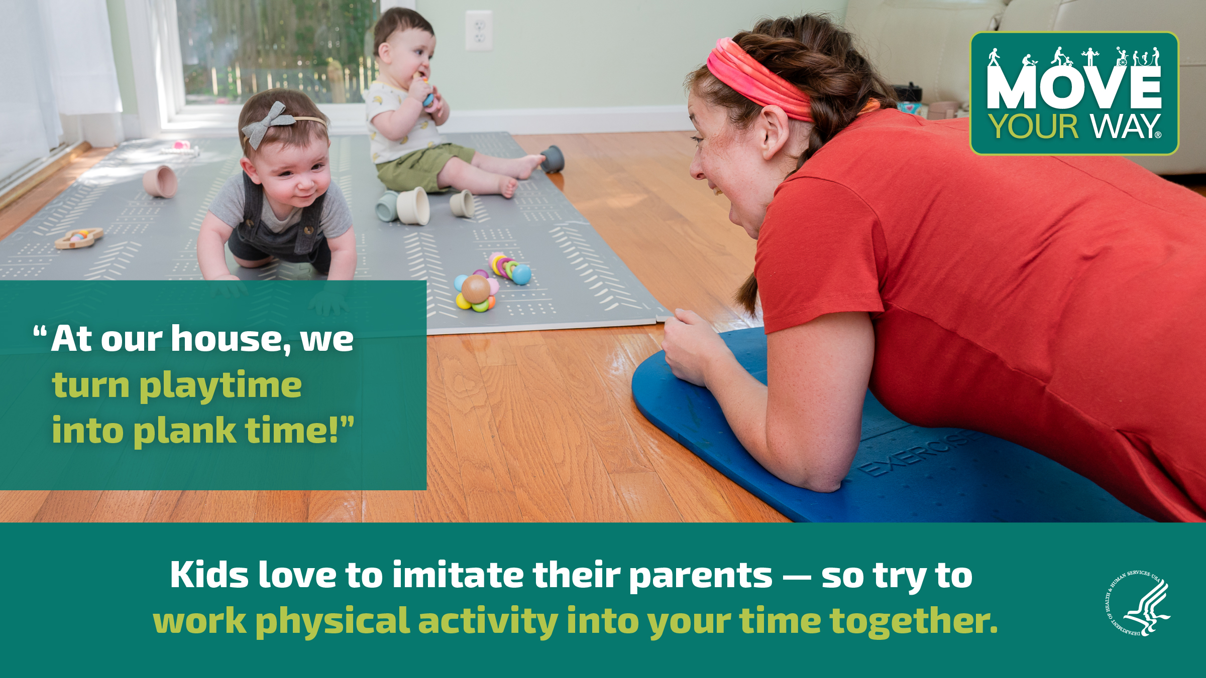 A young white mother is propped up on her forearms in the plank position on her living room floor. She’s smiling at her twin babies, who are playing with toys on a playmat in front of her. The image also shows the Move Your Way logo and the following messages: "At our house, we turn playtime into plank time!" and "Kids love to imitate their parents — so try working physical activity into your time together."