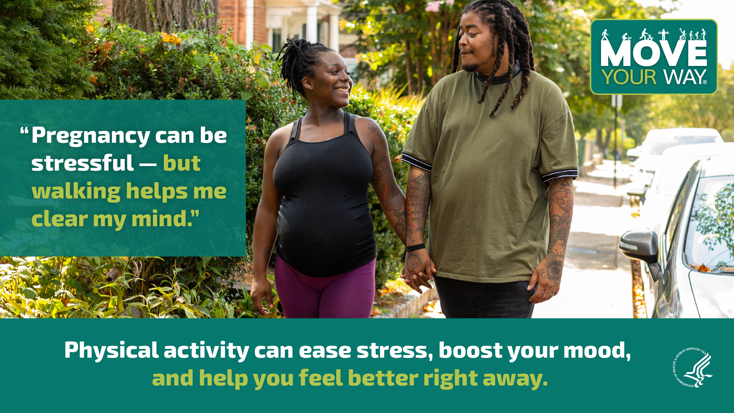 A young Black couple is holding hands and walking down the street. The woman is visibly pregnant. They’re looking at each other and smiling. The image also shows the Move Your Way logo and the following messages: "Pregnancy can be stressful — but walking helps me clear my mind." and "Physical activity can ease stress, boost your mood, and help you feel better right away."